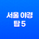 서울 야경 탑 5 - 응봉산, 올림픽공원, 소리소빌리지, 서울타워, 북악 스카이웨이 65